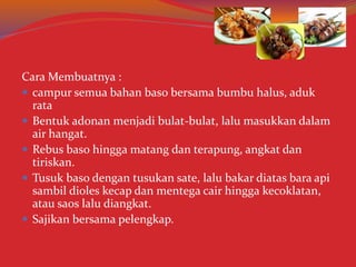 Cara Membuatnya :
 campur semua bahan baso bersama bumbu halus, aduk
rata
 Bentuk adonan menjadi bulat-bulat, lalu masukkan dalam
air hangat.
 Rebus baso hingga matang dan terapung, angkat dan
tiriskan.
 Tusuk baso dengan tusukan sate, lalu bakar diatas bara api
sambil dioles kecap dan mentega cair hingga kecoklatan,
atau saos lalu diangkat.
 Sajikan bersama pelengkap.
 