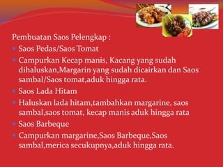 Pembuatan Saos Pelengkap :
 Saos Pedas/Saos Tomat
 Campurkan Kecap manis, Kacang yang sudah
dihaluskan,Margarin yang sudah dicairkan dan Saos
sambal/Saos tomat,aduk hingga rata.
 Saos Lada Hitam
 Haluskan lada hitam,tambahkan margarine, saos
sambal,saos tomat, kecap manis aduk hingga rata
 Saos Barbeque
 Campurkan margarine,Saos Barbeque,Saos
sambal,merica secukupnya,aduk hingga rata.
 