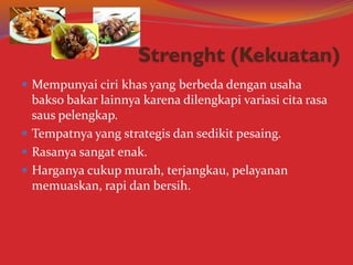  Mempunyai ciri khas yang berbeda dengan usaha
bakso bakar lainnya karena dilengkapi variasi cita rasa
saus pelengkap.
 Tempatnya yang strategis dan sedikit pesaing.
 Rasanya sangat enak.
 Harganya cukup murah, terjangkau, pelayanan
memuaskan, rapi dan bersih.
 