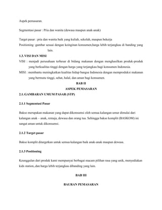Aspek pemasaran.
Segmentasi pasar : Pria dan wanita (dewasa maupun anak-anak)
Target pasar : pria dan wanita baik yang kuliah, sekolah, maupun bekerja
Positioning :gambar sesuai dengan keinginan konsumen,harga lebih terjangkau di banding yang
lain.
1.3.VISI DAN MISI
VISI : menjadi perusahaan terbesar di bidang makanan dengan menghasilkan produk-produk
yang berkualitas tinggi dengan harga yang terjangkau bagi konsumen Indonesia.
MISI : membantu meningkatkan kualitas hidup bangsa Indonesia dengan memproduksi makanan
yang bermutu tinggi, sehat, halal, dan aman bagi konsumen.
BAB II
ASPEK PEMASARAN
2.1.GAMBARAN UMUM PASAR (STP)
2.1.1 Segmentasi Pasar
Bakso merupakan makanan yang dapat dikonsumsi oleh semua kalangan umur dimulai dari
kalangan anak – anak, remaja, dewasa dan orang tua. Sehingga bakso komplit (BASKOM) ini
sangat aman untuk dikonsumsi.
2.1.2 Target pasar
Bakso komplit ditargetkan untuk semua kalangan baik anak-anak maupun dewasa.
2.1.3 Positioning
Keunggulan dari produk kami mempunyai berbagai macam pilihan rasa yang unik, menyediakan
kids station,.dan harga lebih terjangkau dibanding yang lain.
BAB III
BAURAN PEMASARAN
 