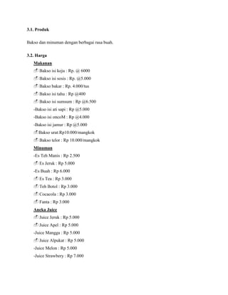 3.1. Produk
Bakso dan minuman dengan berbagai rasa buah.
3.2. Harga
Makanan
Bakso isi keju : Rp. @ 6000
Bakso isi sosis : Rp. @5.000
Bakso bakar : Rp. 4.000/tus
Bakso isi tahu : Rp @400
Bakso isi sumsum : Rp @6.500
-Bakso isi ati sapi : Rp @5.000
-Bakso isi oncoM : Rp @4.000
-Bakso isi jamur : Rp @5.000
Bakso urat:Rp10.000/mangkok
Bakso telor : Rp 10.000/mangkok
Minuman
-Es Teh Manis : Rp 2.500
Es Jeruk : Rp 5.000
-Es Buah : Rp 6.000
Es Tea : Rp 3.000
Teh Botol : Rp 3.000
Cocacola : Rp 3.000
Fanta : Rp 3.000
Aneka Juice
Juice Jeruk : Rp 5.000
Juice Apel : Rp 5.000
-Juice Mangga : Rp 5.000
Juice Alpukat : Rp 5.000
-Juice Melon : Rp 5.000
-Juice Strawbery : Rp 7.000
 