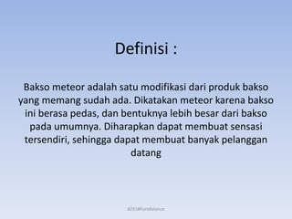 Definisi :
Bakso meteor adalah satu modifikasi dari produk bakso
yang memang sudah ada. Dikatakan meteor karena bakso
ini berasa pedas, dan bentuknya lebih besar dari bakso
pada umumnya. Diharapkan dapat membuat sensasi
tersendiri, sehingga dapat membuat banyak pelanggan
datang
#261#PureBalance
 