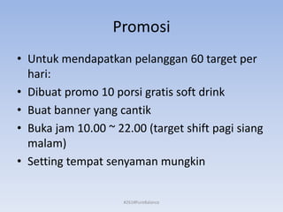 Promosi
• Untuk mendapatkan pelanggan 60 target per
hari:
• Dibuat promo 10 porsi gratis soft drink
• Buat banner yang cantik
• Buka jam 10.00 ~ 22.00 (target shift pagi siang
malam)
• Setting tempat senyaman mungkin
#261#PureBalance
 