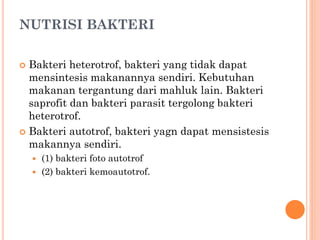 NUTRISI BAKTERI
 Bakteri heterotrof, bakteri yang tidak dapat
mensintesis makanannya sendiri. Kebutuhan
makanan tergantung dari mahluk lain. Bakteri
saprofit dan bakteri parasit tergolong bakteri
heterotrof.
 Bakteri autotrof, bakteri yagn dapat mensistesis
makannya sendiri.
 (1) bakteri foto autotrof
 (2) bakteri kemoautotrof.
 
