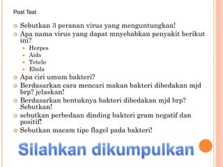  Sebutkan 3 peranan virus yang menguntungkan!
 Apa nama virus yang dapat mnyebabkan penyakit berikut
ini?
 Herpes
 Aids
 Tetelo
 Ebola
 Apa ciri umum bakteri?
 Berdasarkan cara mencari makan bakteri dibedakan mjd
brp? jelaskan!
 Berdasarkan bentuknya bakteri dibedakan mjd brp?
Sebutkan!
 sebutkan perbedaan dinding bakteri gram negatif dan
positif!
 Sebutkan macam tipe flagel pada bakteri!
Post Test
 