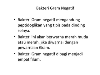 Bakteri Gram Negatif
• Bakteri Gram negatif mengandung
peptidoglikan yang tipis pada dinding
selnya.
• Bakteri ini akan berwarna merah muda
atau merah, jika diwarnai dengan
pewarnaan Gram.
• Bakteri Gram negatif dibagi menjadi
empat filum.
 