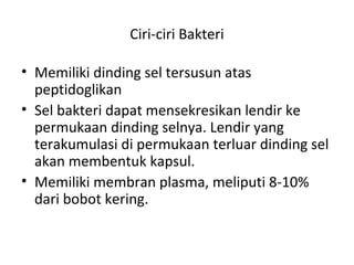 Ciri-ciri Bakteri
• Memiliki dinding sel tersusun atas
peptidoglikan
• Sel bakteri dapat mensekresikan lendir ke
permukaan dinding selnya. Lendir yang
terakumulasi di permukaan terluar dinding sel
akan membentuk kapsul.
• Memiliki membran plasma, meliputi 8-10%
dari bobot kering.
 