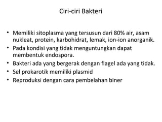 Ciri-ciri Bakteri
• Memiliki sitoplasma yang tersusun dari 80% air, asam
nukleat, protein, karbohidrat, lemak, ion-ion anorganik.
• Pada kondisi yang tidak menguntungkan dapat
membentuk endospora.
• Bakteri ada yang bergerak dengan flagel ada yang tidak.
• Sel prokarotik memiliki plasmid
• Reproduksi dengan cara pembelahan biner
 