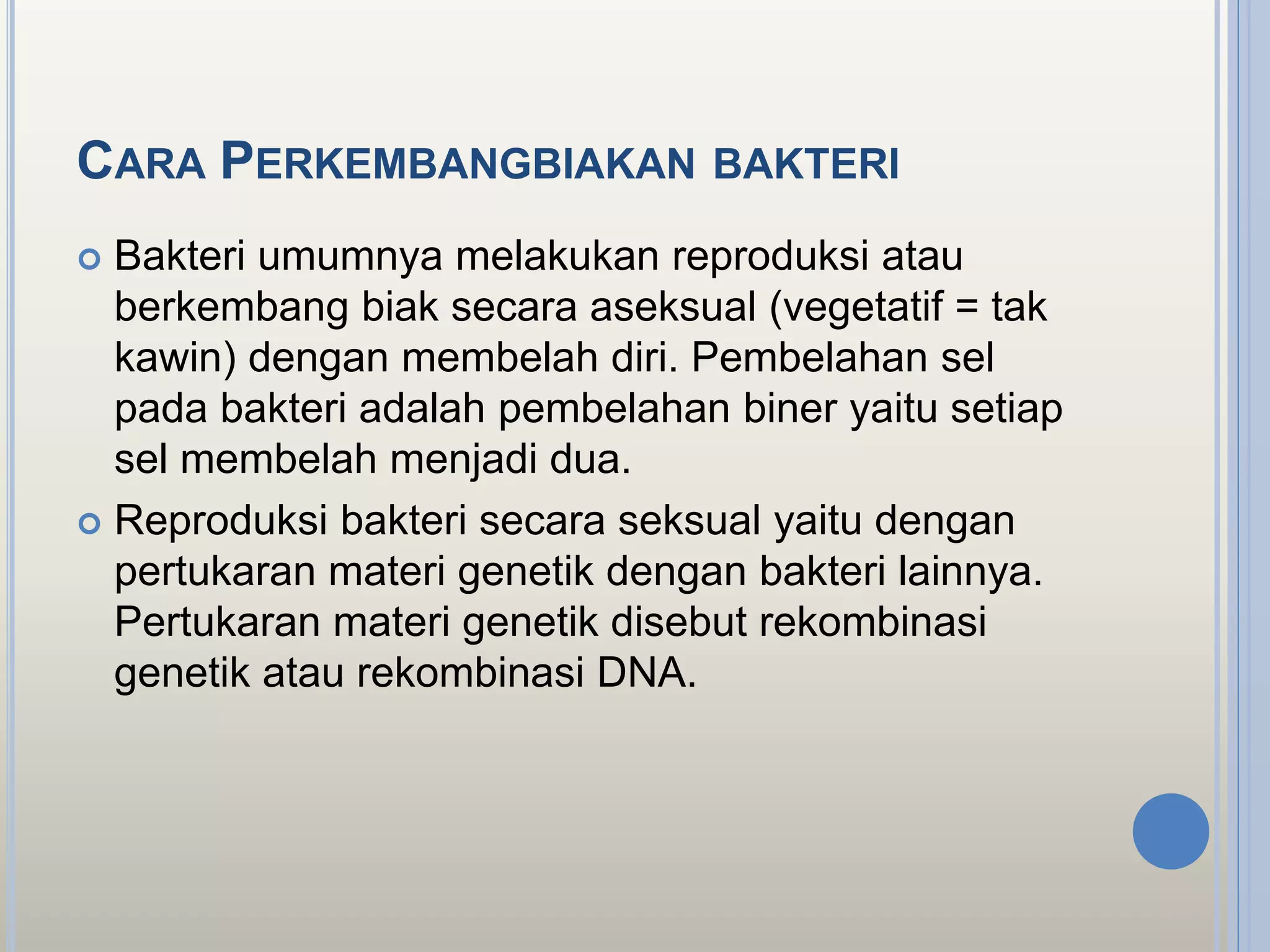 CARA PERKEMBANGBIAKAN BAKTERI
 Bakteri umumnya melakukan reproduksi atau
berkembang biak secara aseksual (vegetatif = tak
kawin) dengan membelah diri. Pembelahan sel
pada bakteri adalah pembelahan biner yaitu setiap
sel membelah menjadi dua.
 Reproduksi bakteri secara seksual yaitu dengan
pertukaran materi genetik dengan bakteri lainnya.
Pertukaran materi genetik disebut rekombinasi
genetik atau rekombinasi DNA.
 
