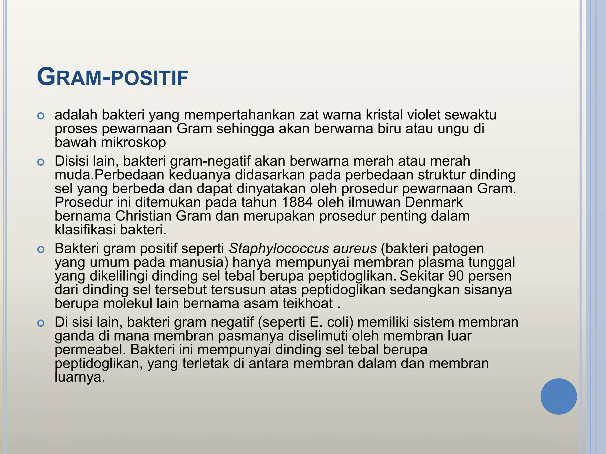 GRAM-POSITIF
 adalah bakteri yang mempertahankan zat warna kristal violet sewaktu
proses pewarnaan Gram sehingga akan berwarna biru atau ungu di
bawah mikroskop
 Disisi lain, bakteri gram-negatif akan berwarna merah atau merah
muda.Perbedaan keduanya didasarkan pada perbedaan struktur dinding
sel yang berbeda dan dapat dinyatakan oleh prosedur pewarnaan Gram.
Prosedur ini ditemukan pada tahun 1884 oleh ilmuwan Denmark
bernama Christian Gram dan merupakan prosedur penting dalam
klasifikasi bakteri.
 Bakteri gram positif seperti Staphylococcus aureus (bakteri patogen
yang umum pada manusia) hanya mempunyai membran plasma tunggal
yang dikelilingi dinding sel tebal berupa peptidoglikan. Sekitar 90 persen
dari dinding sel tersebut tersusun atas peptidoglikan sedangkan sisanya
berupa molekul lain bernama asam teikhoat .
 Di sisi lain, bakteri gram negatif (seperti E. coli) memiliki sistem membran
ganda di mana membran pasmanya diselimuti oleh membran luar
permeabel. Bakteri ini mempunyai dinding sel tebal berupa
peptidoglikan, yang terletak di antara membran dalam dan membran
luarnya.
 
