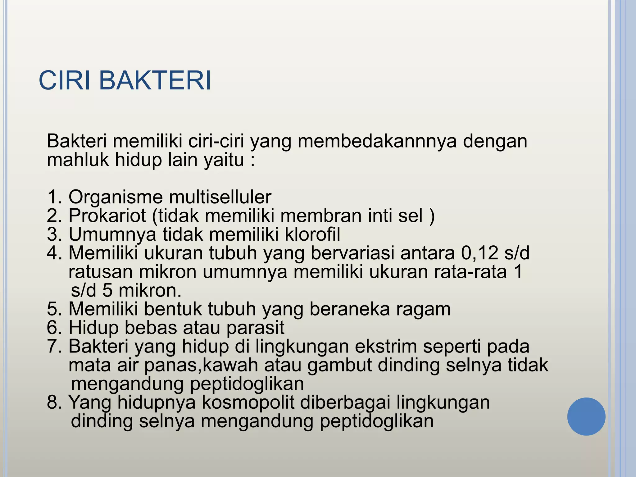 CIRI BAKTERI
Bakteri memiliki ciri-ciri yang membedakannnya dengan
mahluk hidup lain yaitu :
1. Organisme multiselluler
2. Prokariot (tidak memiliki membran inti sel )
3. Umumnya tidak memiliki klorofil
4. Memiliki ukuran tubuh yang bervariasi antara 0,12 s/d
ratusan mikron umumnya memiliki ukuran rata-rata 1
s/d 5 mikron.
5. Memiliki bentuk tubuh yang beraneka ragam
6. Hidup bebas atau parasit
7. Bakteri yang hidup di lingkungan ekstrim seperti pada
mata air panas,kawah atau gambut dinding selnya tidak
mengandung peptidoglikan
8. Yang hidupnya kosmopolit diberbagai lingkungan
dinding selnya mengandung peptidoglikan
 