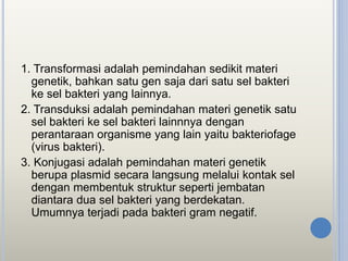 1. Transformasi adalah pemindahan sedikit materi
genetik, bahkan satu gen saja dari satu sel bakteri
ke sel bakteri yang lainnya.
2. Transduksi adalah pemindahan materi genetik satu
sel bakteri ke sel bakteri lainnnya dengan
perantaraan organisme yang lain yaitu bakteriofage
(virus bakteri).
3. Konjugasi adalah pemindahan materi genetik
berupa plasmid secara langsung melalui kontak sel
dengan membentuk struktur seperti jembatan
diantara dua sel bakteri yang berdekatan.
Umumnya terjadi pada bakteri gram negatif.
 
