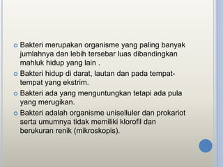  Bakteri merupakan organisme yang paling banyak
jumlahnya dan lebih tersebar luas dibandingkan
mahluk hidup yang lain .
 Bakteri hidup di darat, lautan dan pada tempat-
tempat yang ekstrim.
 Bakteri ada yang menguntungkan tetapi ada pula
yang merugikan.
 Bakteri adalah organisme uniselluler dan prokariot
serta umumnya tidak memiliki klorofil dan
berukuran renik (mikroskopis).
 