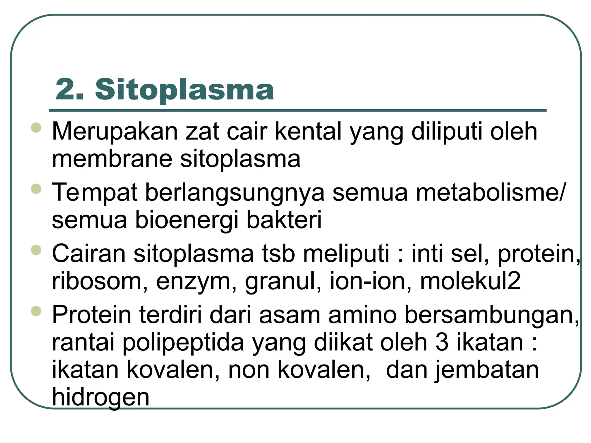 2. Sitoplasma
 Merupakan zat cair kental yang diliputi oleh
membrane sitoplasma
 Tempat berlangsungnya semua metabolisme/
semua bioenergi bakteri
 Cairan sitoplasma tsb meliputi : inti sel, protein,
ribosom, enzym, granul, ion-ion, molekul2
 Protein terdiri dari asam amino bersambungan,
rantai polipeptida yang diikat oleh 3 ikatan :
ikatan kovalen, non kovalen, dan jembatan
hidrogen
 