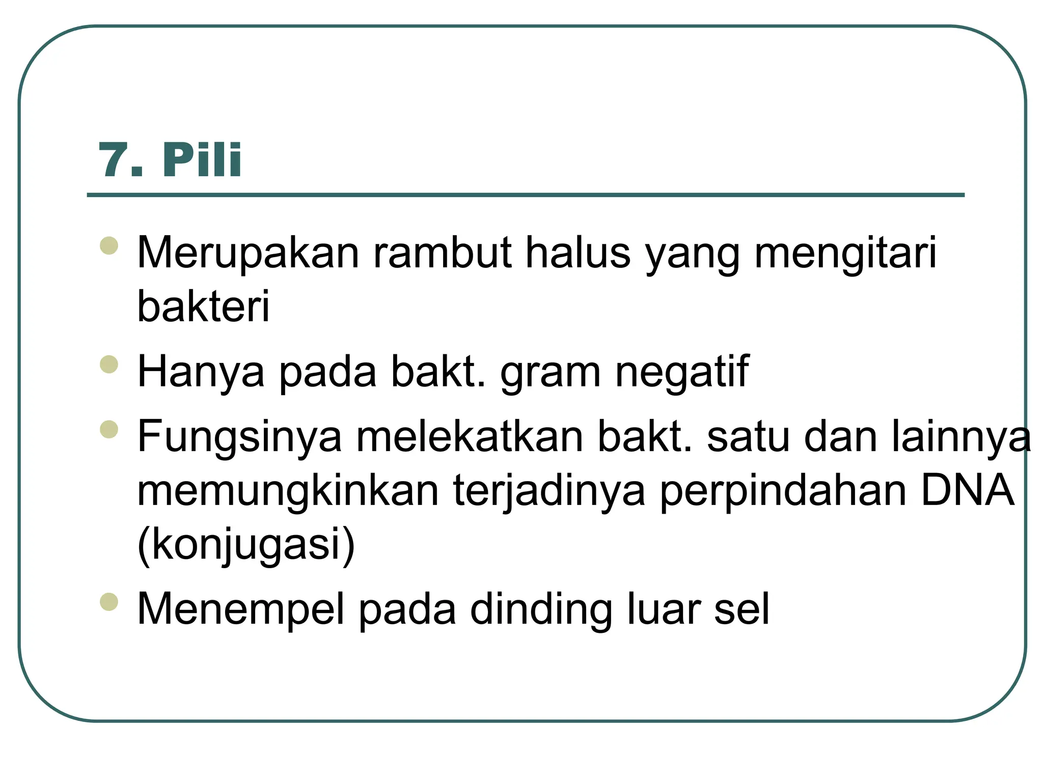 7. Pili
 Merupakan rambut halus yang mengitari
bakteri
 Hanya pada bakt. gram negatif
 Fungsinya melekatkan bakt. satu dan lainnya
memungkinkan terjadinya perpindahan DNA
(konjugasi)
 Menempel pada dinding luar sel
 