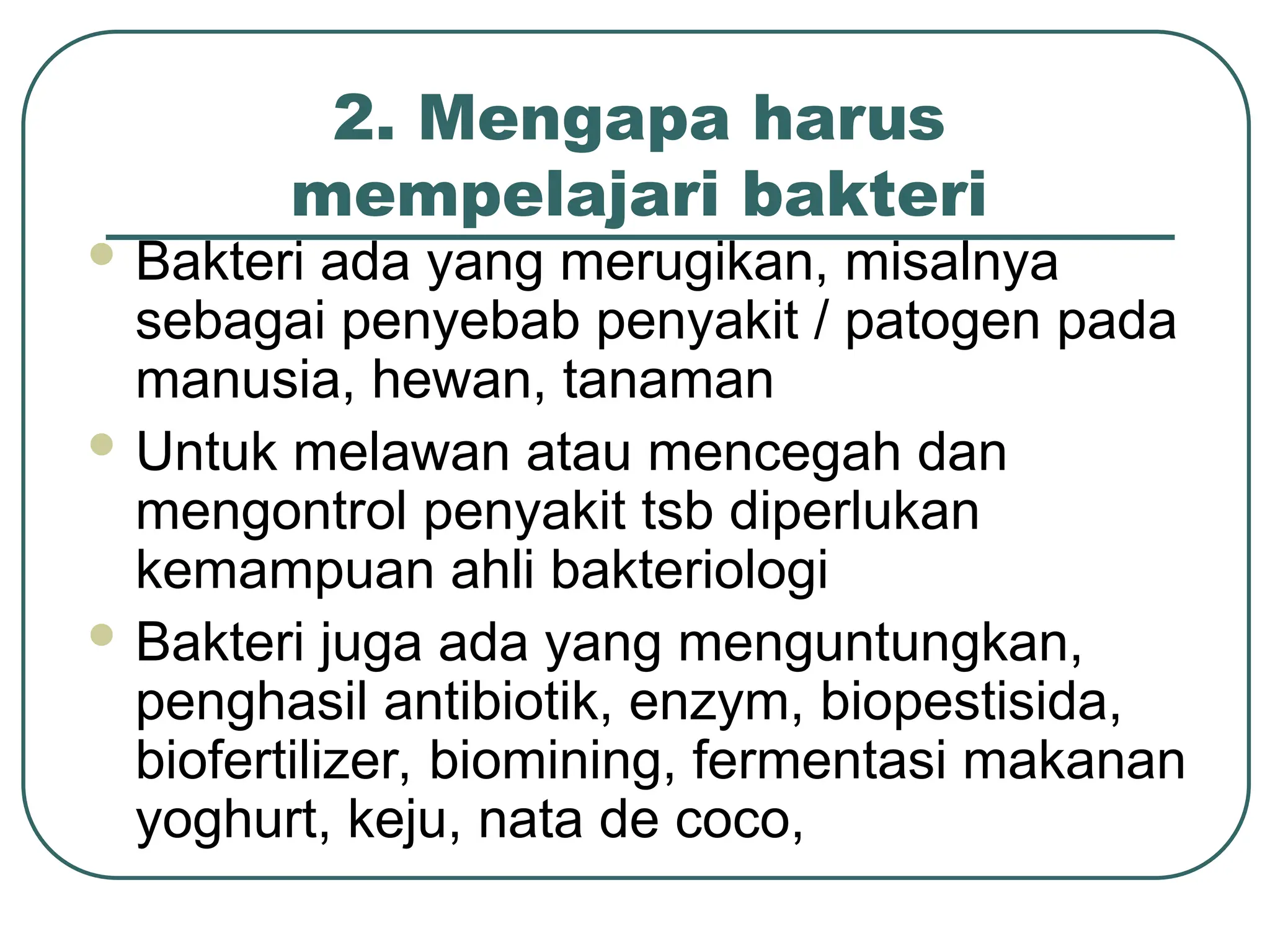 2. Mengapa harus
mempelajari bakteri
 Bakteri ada yang merugikan, misalnya
sebagai penyebab penyakit / patogen pada
manusia, hewan, tanaman
 Untuk melawan atau mencegah dan
mengontrol penyakit tsb diperlukan
kemampuan ahli bakteriologi
 Bakteri juga ada yang menguntungkan,
penghasil antibiotik, enzym, biopestisida,
biofertilizer, biomining, fermentasi makanan
yoghurt, keju, nata de coco,
 
