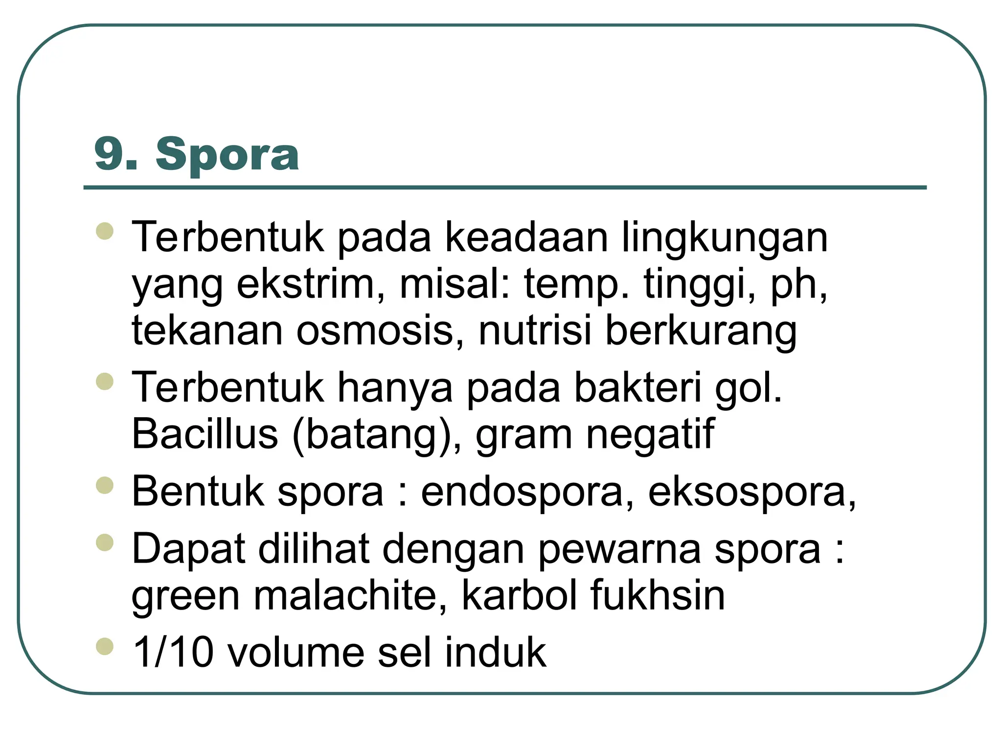 9. Spora
 Terbentuk pada keadaan lingkungan
yang ekstrim, misal: temp. tinggi, ph,
tekanan osmosis, nutrisi berkurang
 Terbentuk hanya pada bakteri gol.
Bacillus (batang), gram negatif
 Bentuk spora : endospora, eksospora,
 Dapat dilihat dengan pewarna spora :
green malachite, karbol fukhsin
 1/10 volume sel induk
 