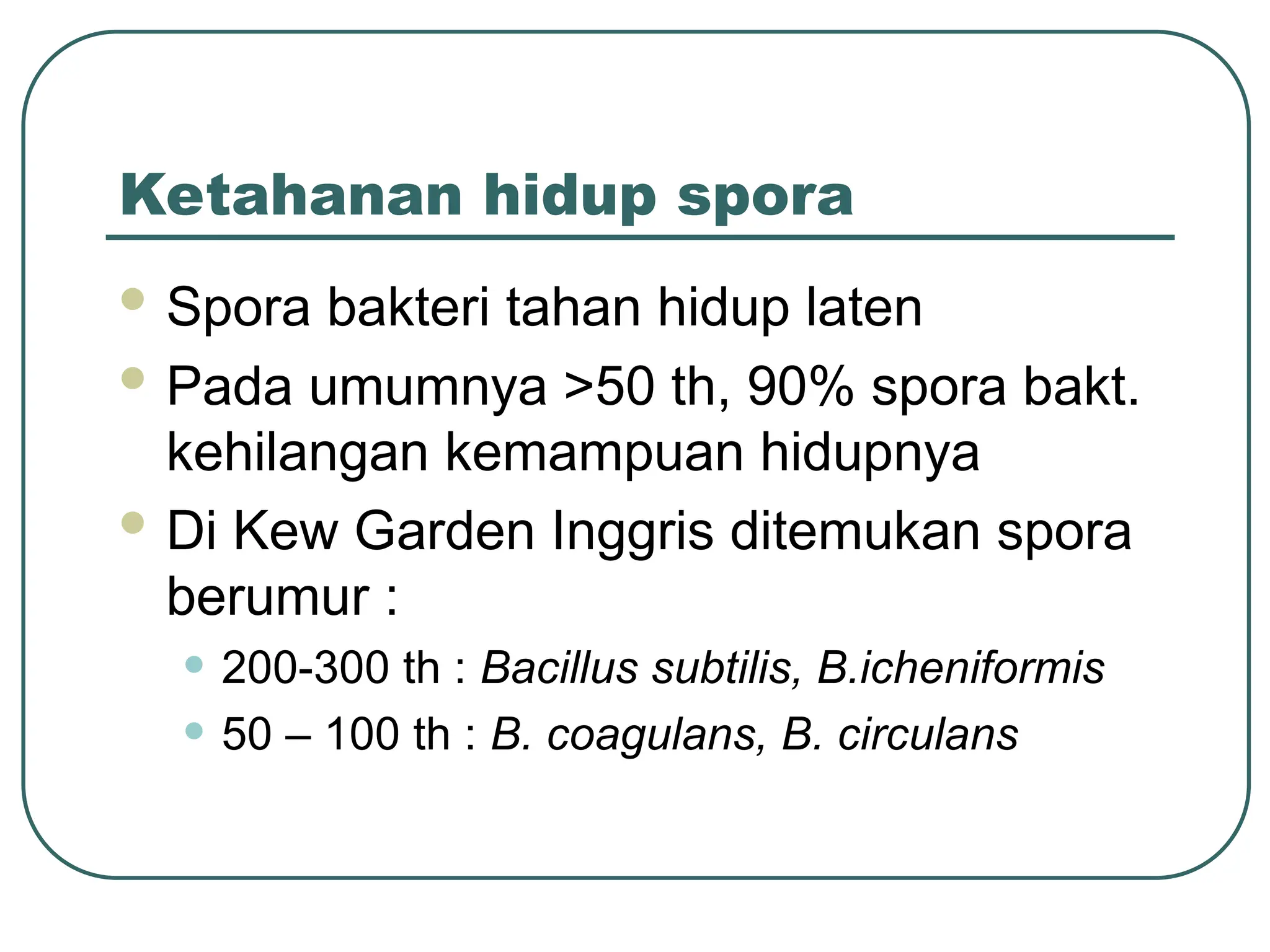 Ketahanan hidup spora
 Spora bakteri tahan hidup laten
 Pada umumnya >50 th, 90% spora bakt.
kehilangan kemampuan hidupnya
 Di Kew Garden Inggris ditemukan spora
berumur :
• 200-300 th : Bacillus subtilis, B.icheniformis
• 50 – 100 th : B. coagulans, B. circulans
 