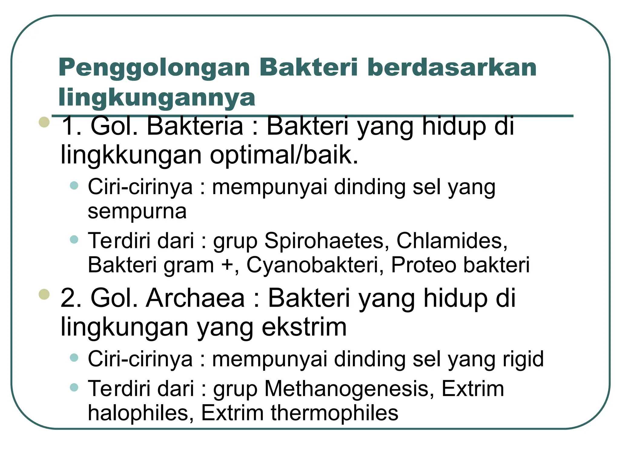 Penggolongan Bakteri berdasarkan
lingkungannya
 1. Gol. Bakteria : Bakteri yang hidup di
lingkkungan optimal/baik.
• Ciri-cirinya : mempunyai dinding sel yang
sempurna
• Terdiri dari : grup Spirohaetes, Chlamides,
Bakteri gram +, Cyanobakteri, Proteo bakteri
 2. Gol. Archaea : Bakteri yang hidup di
lingkungan yang ekstrim
• Ciri-cirinya : mempunyai dinding sel yang rigid
• Terdiri dari : grup Methanogenesis, Extrim
halophiles, Extrim thermophiles
 