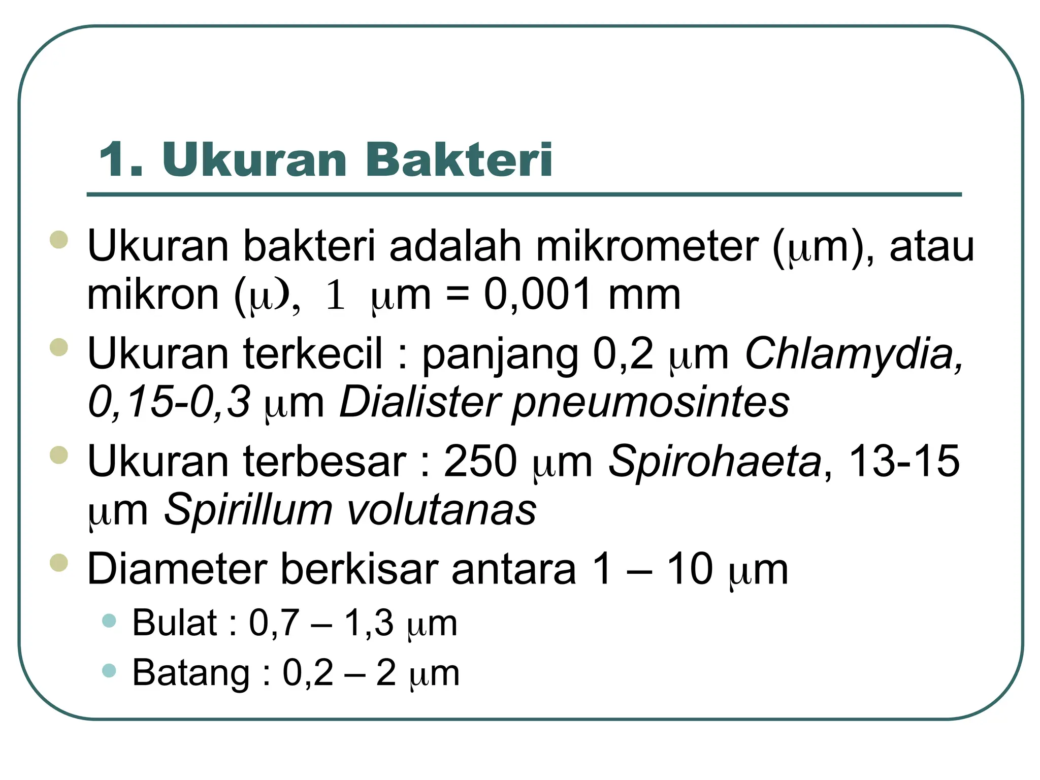 1. Ukuran Bakteri
 Ukuran bakteri adalah mikrometer (m), atau
mikron (m = 0,001 mm
 Ukuran terkecil : panjang 0,2 m Chlamydia,
0,15-0,3 m Dialister pneumosintes
 Ukuran terbesar : 250 m Spirohaeta, 13-15
m Spirillum volutanas
 Diameter berkisar antara 1 – 10 m
• Bulat : 0,7 – 1,3 m
• Batang : 0,2 – 2 m
 