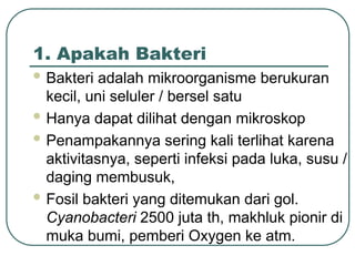 1. Apakah Bakteri
 Bakteri adalah mikroorganisme berukuran
kecil, uni seluler / bersel satu
 Hanya dapat dilihat dengan mikroskop
 Penampakannya sering kali terlihat karena
aktivitasnya, seperti infeksi pada luka, susu /
daging membusuk,
 Fosil bakteri yang ditemukan dari gol.
Cyanobacteri 2500 juta th, makhluk pionir di
muka bumi, pemberi Oxygen ke atm.
 