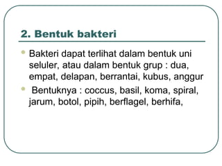2. Bentuk bakteri
 Bakteri dapat terlihat dalam bentuk uni
seluler, atau dalam bentuk grup : dua,
empat, delapan, berrantai, kubus, anggur
 Bentuknya : coccus, basil, koma, spiral,
jarum, botol, pipih, berflagel, berhifa,
 