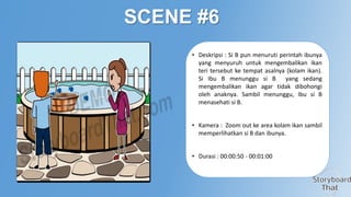 SCENE #6
• Deskripsi : Si B pun menuruti perintah ibunya
yang menyuruh untuk mengembalikan ikan
teri tersebut ke tempat asalnya (kolam ikan).
Si Ibu B menunggu si B yang sedang
mengembalikan ikan agar tidak dibohongi
oleh anaknya. Sambil menunggu, Ibu si B
menasehati si B.
• Kamera : Zoom out ke area kolam ikan sambil
memperlihatkan si B dan ibunya.
• Durasi : 00:00:50 - 00:01:00

 