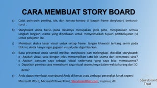 CARA MEMBUAT STORY BOARD
a)

Catat poin-poin penting, ide, dan konsep-konsep di bawah frame storyboard berturutturut .

b)

Storyboard Anda harus pada dasarnya merupakan jenis peta, menguraikan semua
langkah langkah utama yang diperlukan untuk menyelesaikan tujuan pembelajaran (s)
untuk pelajaran itu.

c)

Membuat sketsa kasar visual untuk setiap frame. Jangan khawatir tentang semir pada
titik ini, Anda hanya ingin gagasan visual jelas digambarkan.

d)

Baca presentasi Anda sambil melihat storyboard dan melengkapi checklist storyboard:
o Apakah visual saya dengan jelas menampilkan satu ide utama dari presentasi saya?
o Apakah bantuan saya sebagai visual sederhana yang saya bisa membuatnya?
o Dapatkah pemirsa saya memahami saya visual sepenuhnya dalam waktu kurang dari 30
detik?

e)

Anda dapat membuat storyboard Anda di kertas atau berbagai perangkat lunak seperti
Microsoft Word, Microsoft PowerPoint, Storyboardthat.com, Inspirasi, dll.

 