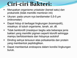  Merupakan organisme uniseluler (bersel satu) dan
prokariotik (tidak memiliki membran inti)
 Ukuran: pada umum nya berdiameter 0,5-5 µm
(mikrometer)
 Dapat hidup di berbagai lingkungan (kosmopolit),
misalnya: di tubuh organisme, tanah, air, dll.
 Tidak berklorofil (meskipun begitu ada beberapa jenis
bakteri yang memiliki pigmen seperti klorofil sehingga
mampu berfotosintesis dan hidupnya autotrof
 Dinding selnya tersusun atas polisakarida dan protein
yang membentuk peptidoglikan.
 Dapat membentuk endospora dalam kondisi lingkungan
buruk.
Ciri-ciri Bakteri:
 