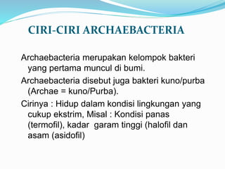 CIRI-CIRI ARCHAEBACTERIA
Archaebacteria merupakan kelompok bakteri
yang pertama muncul di bumi.
Archaebacteria disebut juga bakteri kuno/purba
(Archae = kuno/Purba).
Cirinya : Hidup dalam kondisi lingkungan yang
cukup ekstrim, Misal : Kondisi panas
(termofil), kadar garam tinggi (halofil dan
asam (asidofil)
 