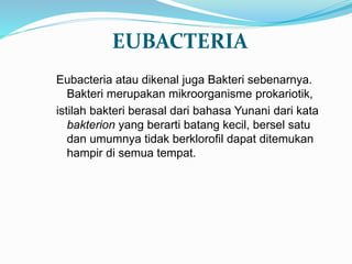 EUBACTERIA
Eubacteria atau dikenal juga Bakteri sebenarnya.
Bakteri merupakan mikroorganisme prokariotik,
istilah bakteri berasal dari bahasa Yunani dari kata
bakterion yang berarti batang kecil, bersel satu
dan umumnya tidak berklorofil dapat ditemukan
hampir di semua tempat.
 