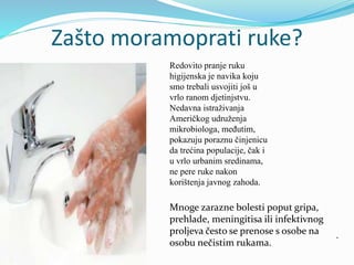 Zašto moramoprati ruke?
Redovito pranje ruku
higijenska je navika koju
smo trebali usvojiti još u
vrlo ranom djetinjstvu.
Nedavna istraživanja
Američkog udruženja
mikrobiologa, međutim,
pokazuju poraznu činjenicu
da trećina populacije, čak i
u vrlo urbanim sredinama,
ne pere ruke nakon
korištenja javnog zahoda.
Mnoge zarazne bolesti poput gripa,
prehlade, meningitisa ili infektivnog
proljeva često se prenose s osobe na
osobu nečistim rukama.
 