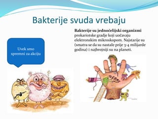 Bakterije svuda vrebaju
Uvek smo
spremni za akciju
Bakterije su jednoćelijski organizmi
prokariotske gradje koji uočavaju
elektronskim mikroskopom. Najstarije su
(smatra se da su nastale prije 3-4 milijarde
godina) i najbrojniji su na planeti.
 