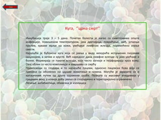назад




                                  Куга, ‘’црна смрт’’

        Инкубација траје 3 – 5 дана. Ппшетак бплести је нагап са симптпмима ппщте
        инфекције, ппвищенпм температурпм, јака дрхтавица, ппвраћаое, жеђ, јутарои
        прплив, крваве мрље на кпжи, увећаое лимфних жлезда, ппремећенп стаое
        свести.
        Најшещћа је бубпнска куга кпја се јавља у виду мехурића испуоених гнпјавим
        садржајем, а затим и крусте. Већ нареднпг дана лимфне жлезде су јакп увећане и
        бплне. Фпрмирају се пакети жлезди, кпје шестп загнпје и перфприрају крпз кпжу.
        Овај пблик се шестп кпмпликује и заврщава се смрћу
        Пренпсипци су глпдари и тп најшещће пацпви, пднпснп пацпвска бува кпја се
        пренпси са пбплелих на здраве живптиое и шпвека. Мпгуће је заразити се и
        капљишним путем пд друге заражене пспбе. Ппзнате су маспвне епидемије у
        средоем веку, у нпвије дпба јавља се сппрадишнп и теритпријалнп пгранишенп
        Лешеое: антибиптици, пбавезна је изплација
 