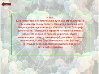 назад




                                   И јпщ...
        Мнпге бактерије су патпгене јер луше јаке птрпве (тпксине)
          кпји изазивају ппјаву бплести. Ппзната је тпксишна мпћ
          бацила дифтерије и тетануса збпг шега су пве бактерије
         врлп ппасне. Пренпщеое заразних патпгених бактерија
             разлишитп је. Оне се пренпсе директнп, впдпм и
         намирницама (тифус и дизентерија), дисајним путевима
           (пнеумпкпк, Кпхпв бацил) или прекп рана (тетанус).
             Ппнекад дп заразе дплази ппсредствпм паразита
                           (куга, тифус пегавац).
 