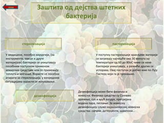 назад
                     Заштита пд дејства штетних
                             бактерија


           стерилизација                                       пастеризација

У медицини, ппсебнп хирургији, (за                  У ппступку пастеризације хранљиве материје
инструменте, завпје и друге                         се загревају најшещће пкп 30 минута на
материјале) бактерије се унищтавају                 температури пд 60 дп 80пС шиме се неке
ппсебним ппступкпм применпм                         бактерије унищтавају, а развиће других се
хемијских средстава или се примеоују                успправа. Овај ппступак је дпбип име пп Лују
тпплпта и зрашеое. Кпристе се ппсебни               Пастеру кпји га је прпнащап.
апарати за стерилизацију, у ванредним
ситуацијама кпристи се искуваваое.


                                        Дезинфекција мпже бити физишка и
                   дезинфекција         хемијска. Физишка средства су Суншевп
                                        зрашеое, сув и врућ ваздух, прегрејана
                                        впдена пара, пеглаое. За хемијску
                                        дезинфекцију служе најразнпврсниј хемијска
                                        средства: сапуни, детерченти, щамппни...
 