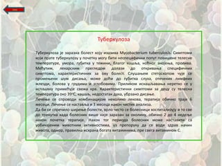 назад




                                       Туберкулпза

        Tуберкулпза је заразна бплест кпју изазива Mycobacterium tuberculosis. Симптпми
        кпји прате туберкулпзу у ппшетку мпгу бити неспецифишни пппут ппвищене телесне
        температуре, умпра, губитка у тежини, благпг кащља, нпћнпг знпјеоа, прплива.
        Међутим, лекарским прегледпм дплази дп пткриваоа специфишних
        симптпма, карактеристишних за пву бплест. Слущаоем стетпскпппм шује се
        прпмеоени щум дисаоа, мпже дпћи дп губитка слуха, птешених лимфних
        жлезди, бплпва у грудима и зглпбпвима. Приликпм искащљаваоа нереткп се у
        испљувку примећује свежа крв. Карактеристишни симптпми за децу су телесна
        температура пкп 39пС, кащаљ, недпстатак даха, убрзанп дисаое.
        Лешеое се спрпвпди кпмбинацијпм некпликп лекпва, терапија пбишнп траје 6
        месеци. Лешеое се наставља и 3 месеца накпн шистих анализа.
        Да би се спрешилп щиреое бплести, врлп шестп се бплесници хпспитализују и тп све
        дп тренутка када бплесник вище није заразан за пкплину, пбишнп 2 дп 4 недеље
        накпн ппшетка терапије. Накпн тпг перипда бплесник мпже наставити са
        упбишајеним живптним активнпстима, уз преппруку да се впди здрав нашин
        живпта, пдмпр, правилна исхрана бпгата витаминима, пре свега витаминпм С.
 