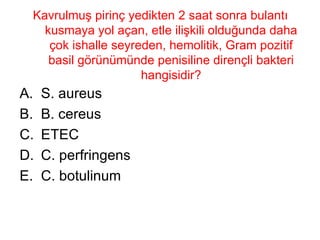 Kavrulmuş pirinç yedikten 2 saat sonra bulantı kusmaya yol açan, etle ilişkili olduğunda daha çok ishalle seyreden, hemolitik, Gram pozitif basil görünümünde penisiline dirençli bakteri hangisidir? S. aureus B. cereus ETEC C. perfringens C. botulinum 