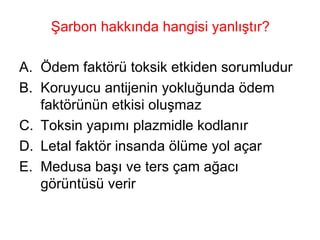 Şarbon hakkında hangisi yanlıştır? Ödem faktörü toksik etkiden sorumludur Koruyucu antijenin yokluğunda ödem faktörünün etkisi oluşmaz Toksin yapımı plazmidle kodlanır Letal faktör insanda ölüme yol açar Medusa başı ve ters çam ağacı görüntüsü verir 