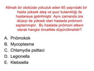 Klimalı bir otobüste yolculuk eden 65 yaşındaki bir hasta yüksek ateş ve şuur bulanıklığı ile hastaneye getirilmiştir. Aynı zamanda üre düzeyi de yüksek olan hastada pnömoni saptanmıştır.  Bu hastada pnömoni etkeni olarak hangisi öncelikle düşünülmelidir? Pnömokok Mycoplasma Chlamydia psittaci Legionella  Klebsiella 