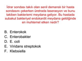 İdrar sondası takılı olan senil demanslı bir hasta sondasını çekerken üretrada laserasyon ve bunu takiben bakteriemi meydana geliyor. Bu hastada subakut bakteriyel endokardit meydana geldiğinde en muhtemel etken nedir? Enterokok Enterobakter E. coli Viridans streptokok Klebsiella 