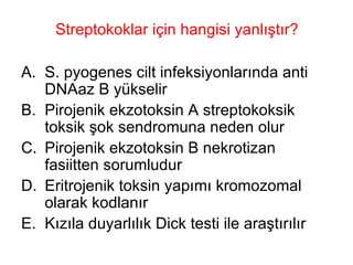 Streptokoklar için hangisi yanlıştır? S. pyogenes cilt infeksiyonlarında anti DNAaz B yükselir Pirojenik ekzotoksin A streptokoksik toksik şok sendromuna neden olur Pirojenik ekzotoksin B nekrotizan fasiitten sorumludur Eritrojenik toksin yapımı kromozomal olarak kodlanır Kızıla duyarlılık Dick testi ile araştırılır 