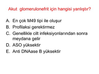 Akut  glomerulonefrit için hangisi yanlıştır? En çok M49 tipi ile oluşur Profilaksi gerektirmez Genellikle cilt infeksiyonlarından sonra meydana gelir ASO yüksektir Anti DNAase B yüksektir 