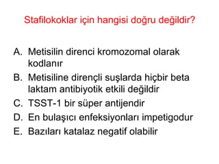 Stafilokoklar için hangisi doğru değildir? Metisilin direnci kromozomal olarak kodlanır Metisiline dirençli suşlarda hiçbir beta laktam antibiyotik etkili değildir TSST-1 bir süper antijendir  En bulaşıcı enfeksiyonları impetigodur Bazıları katalaz negatif olabilir 