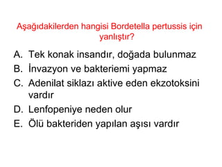 Aşağıdakilerden hangisi Bordetella pertussis için yanlıştır? Tek konak insandır, doğada bulunmaz İnvazyon ve bakteriemi yapmaz Adenilat siklazı aktive eden ekzotoksini vardır Lenfopeniye neden olur Ölü bakteriden yapılan aşısı vardır 