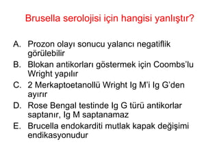 Brusella serolojisi için hangisi yanlıştır? Prozon olayı sonucu yalancı negatiflik görülebilir Blokan antikorları göstermek için Coombs’lu Wright yapılır 2 Merkaptoetanollü Wright Ig M’i Ig G’den ayırır Rose Bengal testinde Ig G türü antikorlar saptanır, Ig M saptanamaz Brucella endokarditi mutlak kapak değişimi endikasyonudur 