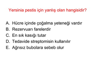 Yersinia pestis için yanlış olan hangisidir? Hücre içinde çoğalma yeteneği vardır Rezervuarı farelerdir En sık kasığı tutar Tedavide streptomisin kullanılır Ağrısız bubolara sebeb olur 