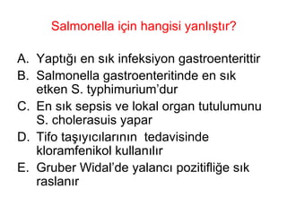 Salmonella için hangisi yanlıştır? Yaptığı en sık infeksiyon gastroenterittir Salmonella gastroenteritinde en sık etken S. typhimurium’dur En sık sepsis ve lokal organ tutulumunu S. cholerasuis yapar Tifo taşıyıcılarının  tedavisinde kloramfenikol kullanılır Gruber Widal’de yalancı pozitifliğe sık raslanır 
