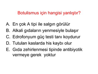 Botulismus için hangisi yanlıştır? En çok A tipi ile salgın görülür Alkali gıdaların yenmesiyle bulaşır Edrofonyum güç testi tanı koydurur Tutulan kaslarda his kaybı olur Gıda zehirlenmesi tipinde antibiyotik vermeye gerek  yoktur 