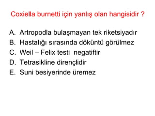 Coxiella burnetti için yanlış olan hangisidir ? Artropodla bulaşmayan tek riketsiyadır Hastalığı sırasında döküntü görülmez Weil – Felix testi  negatiftir Tetrasikline dirençlidir Suni besiyerinde üremez 